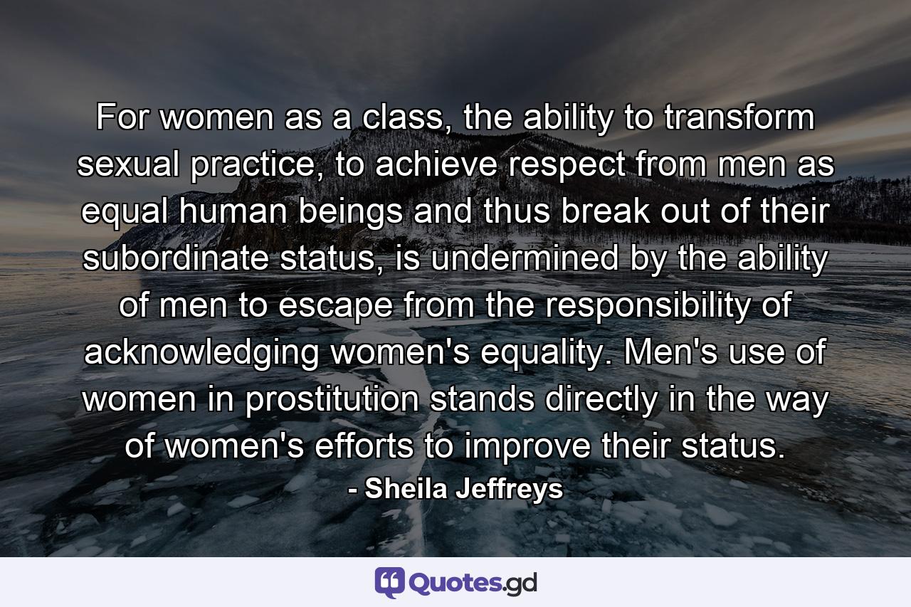 For women as a class, the ability to transform sexual practice, to achieve respect from men as equal human beings and thus break out of their subordinate status, is undermined by the ability of men to escape from the responsibility of acknowledging women's equality. Men's use of women in prostitution stands directly in the way of women's efforts to improve their status. - Quote by Sheila Jeffreys