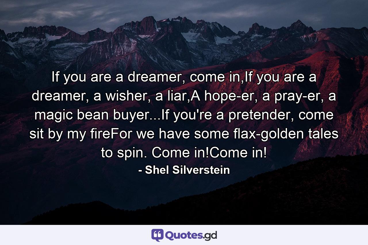 If you are a dreamer, come in,If you are a dreamer, a wisher, a liar,A hope-er, a pray-er, a magic bean buyer...If you're a pretender, come sit by my fireFor we have some flax-golden tales to spin. Come in!Come in! - Quote by Shel Silverstein