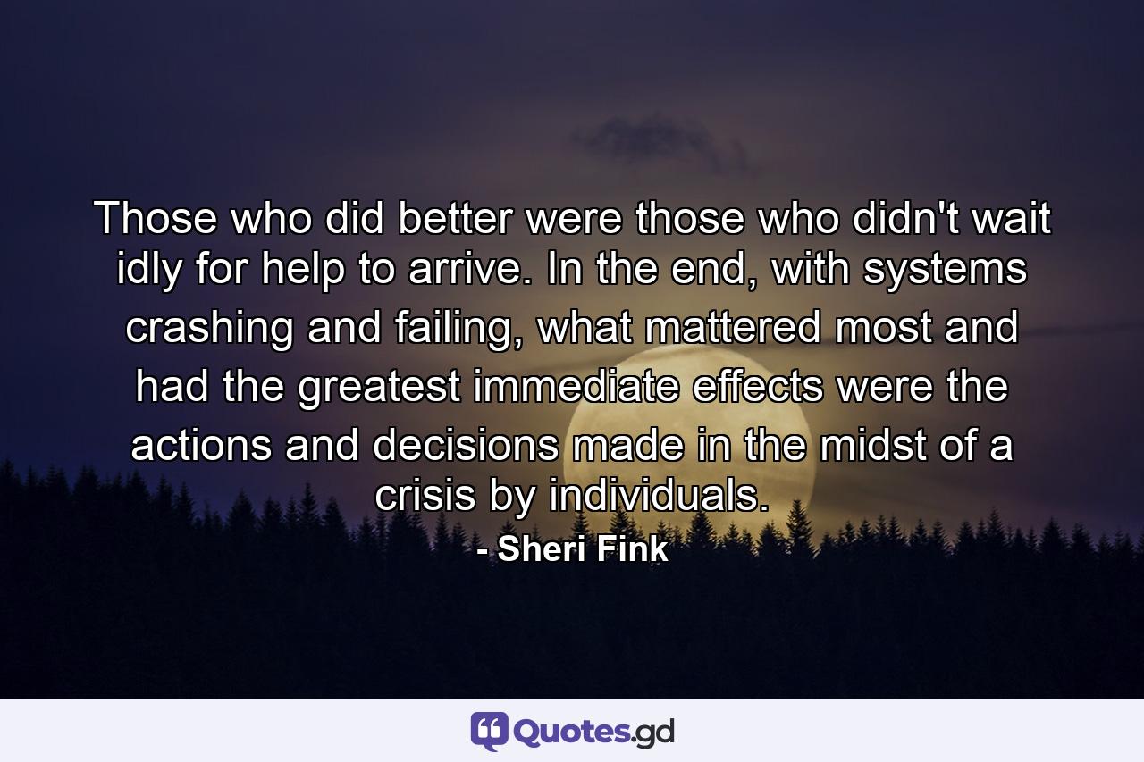 Those who did better were those who didn't wait idly for help to arrive. In the end, with systems crashing and failing, what mattered most and had the greatest immediate effects were the actions and decisions made in the midst of a crisis by individuals. - Quote by Sheri Fink