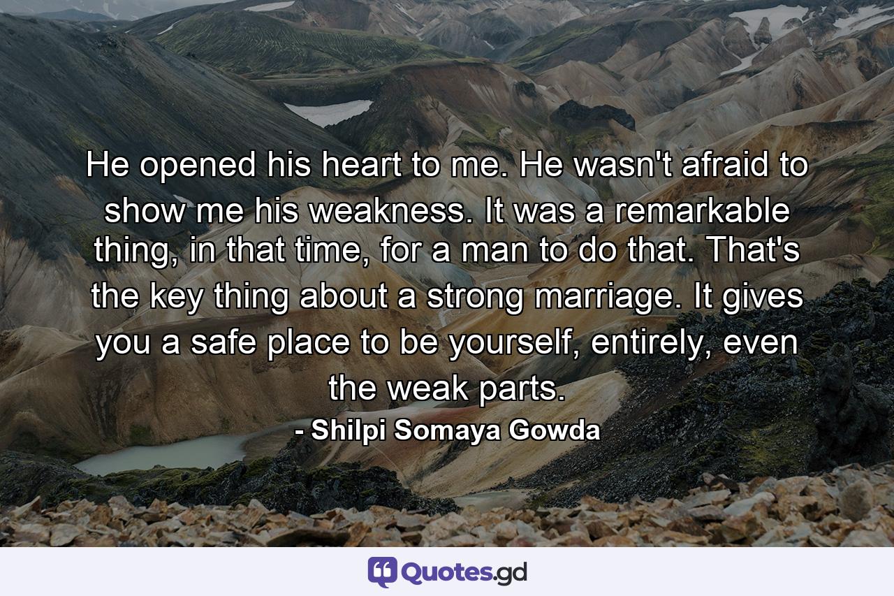 He opened his heart to me. He wasn't afraid to show me his weakness. It was a remarkable thing, in that time, for a man to do that. That's the key thing about a strong marriage. It gives you a safe place to be yourself, entirely, even the weak parts. - Quote by Shilpi Somaya Gowda