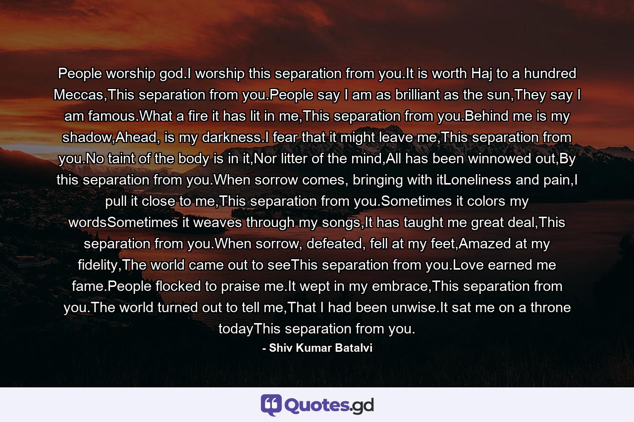 People worship god.I worship this separation from you.It is worth Haj to a hundred Meccas,This separation from you.People say I am as brilliant as the sun,They say I am famous.What a fire it has lit in me,This separation from you.Behind me is my shadow,Ahead, is my darkness.I fear that it might leave me,This separation from you.No taint of the body is in it,Nor litter of the mind,All has been winnowed out,By this separation from you.When sorrow comes, bringing with itLoneliness and pain,I pull it close to me,This separation from you.Sometimes it colors my wordsSometimes it weaves through my songs,It has taught me great deal,This separation from you.When sorrow, defeated, fell at my feet,Amazed at my fidelity,The world came out to seeThis separation from you.Love earned me fame.People flocked to praise me.It wept in my embrace,This separation from you.The world turned out to tell me,That I had been unwise.It sat me on a throne todayThis separation from you. - Quote by Shiv Kumar Batalvi