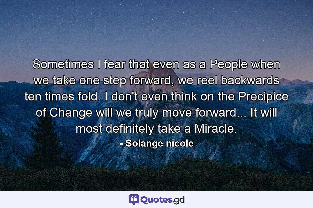 Sometimes I fear that even as a People when we take one step forward, we reel backwards ten times fold. I don't even think on the Precipice of Change will we truly move forward... It will most definitely take a Miracle. - Quote by Solange nicole