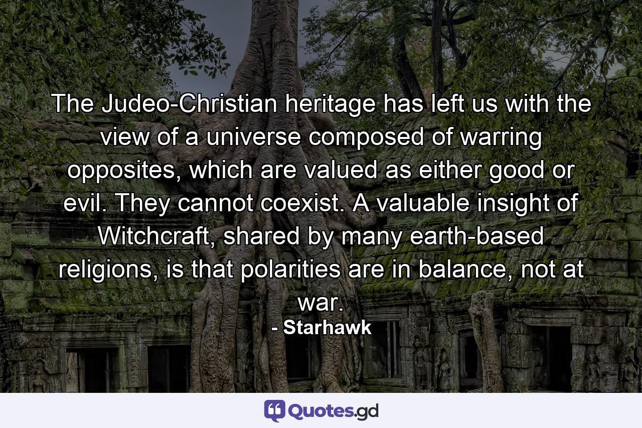 The Judeo-Christian heritage has left us with the view of a universe composed of warring opposites, which are valued as either good or evil. They cannot coexist. A valuable insight of Witchcraft, shared by many earth-based religions, is that polarities are in balance, not at war. - Quote by Starhawk