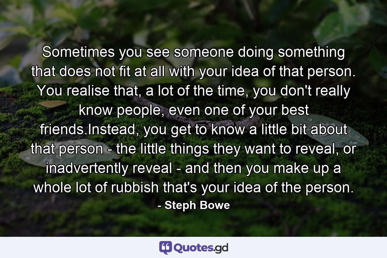 Sometimes you see someone doing something that does not fit at all with your idea of that person. You realise that, a lot of the time, you don't really know people, even one of your best friends.Instead, you get to know a little bit about that person - the little things they want to reveal, or inadvertently reveal - and then you make up a whole lot of rubbish that's your idea of the person. - Quote by Steph Bowe