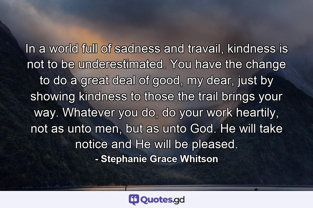 In a world full of sadness and travail, kindness is not to be underestimated. You have the change to do a great deal of good, my dear, just by showing kindness to those the trail brings your way. Whatever you do, do your work heartily, not as unto men, but as unto God. He will take notice and He will be pleased. - Quote by Stephanie Grace Whitson