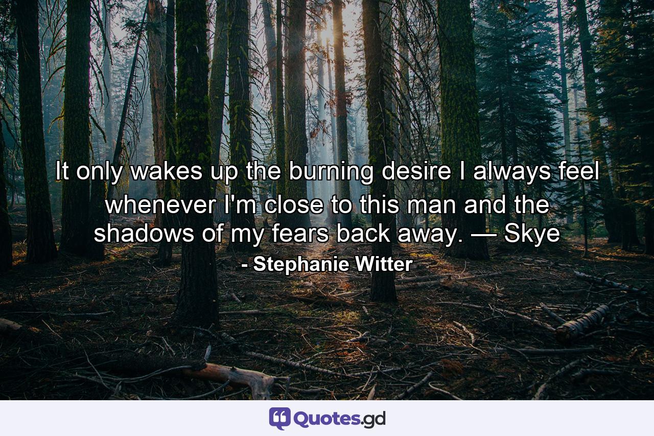 It only wakes up the burning desire I always feel whenever I'm close to this man and the shadows of my fears back away. — Skye - Quote by Stephanie Witter