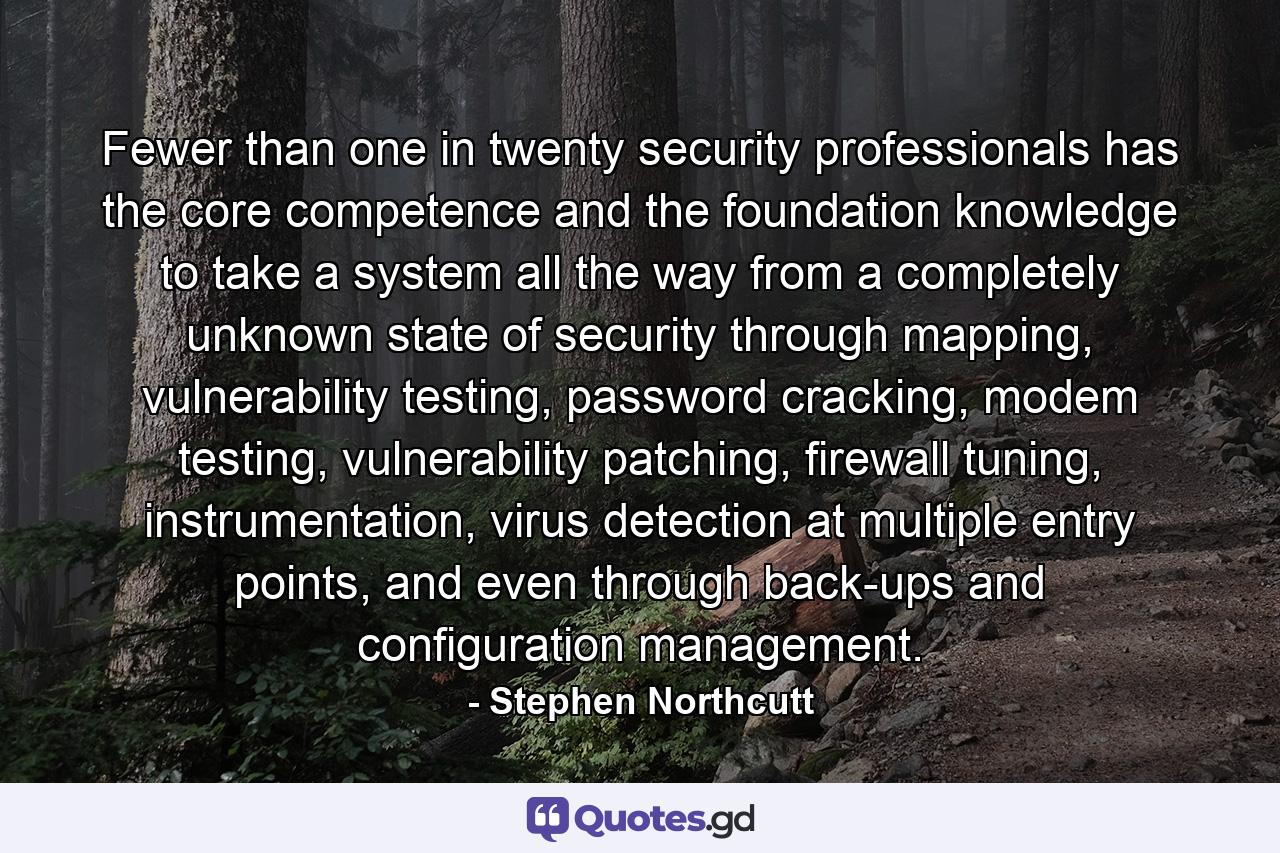 Fewer than one in twenty security professionals has the core competence and the foundation knowledge to take a system all the way from a completely unknown state of security through mapping, vulnerability testing, password cracking, modem testing, vulnerability patching, firewall tuning, instrumentation, virus detection at multiple entry points, and even through back-ups and configuration management. - Quote by Stephen Northcutt