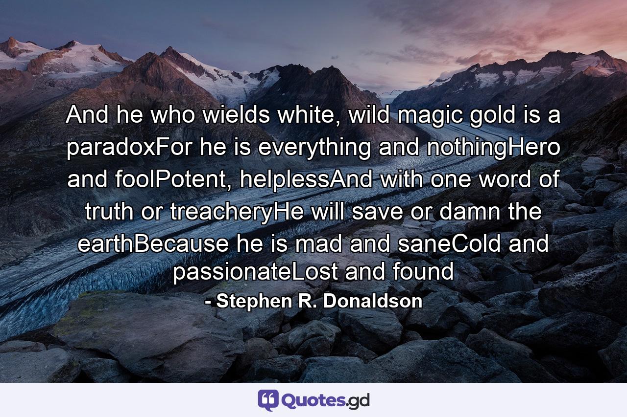 And he who wields white, wild magic gold is a paradoxFor he is everything and nothingHero and foolPotent, helplessAnd with one word of truth or treacheryHe will save or damn the earthBecause he is mad and saneCold and passionateLost and found - Quote by Stephen R. Donaldson