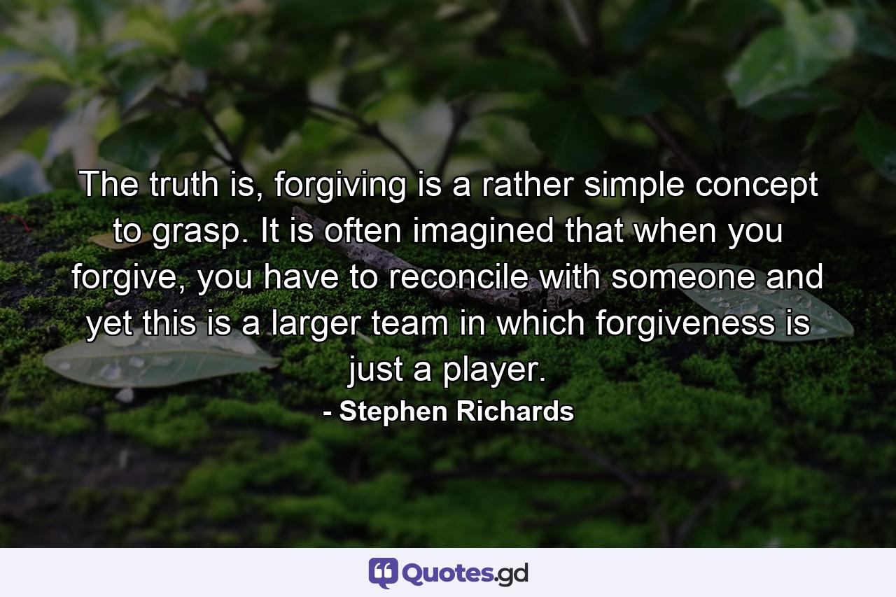 The truth is, forgiving is a rather simple concept to grasp. It is often imagined that when you forgive, you have to reconcile with someone and yet this is a larger team in which forgiveness is just a player. - Quote by Stephen Richards