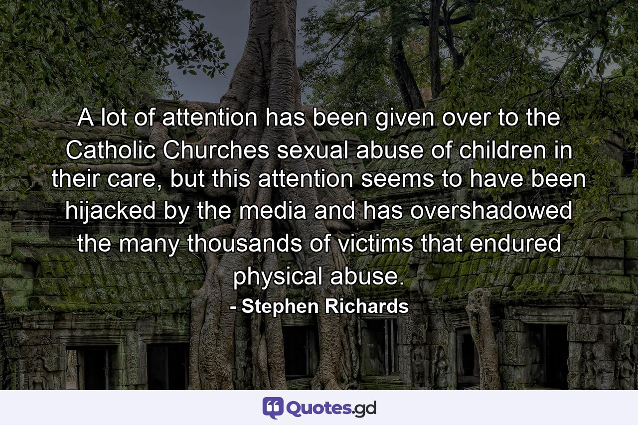 A lot of attention has been given over to the Catholic Churches sexual abuse of children in their care, but this attention seems to have been hijacked by the media and has overshadowed the many thousands of victims that endured physical abuse. - Quote by Stephen Richards