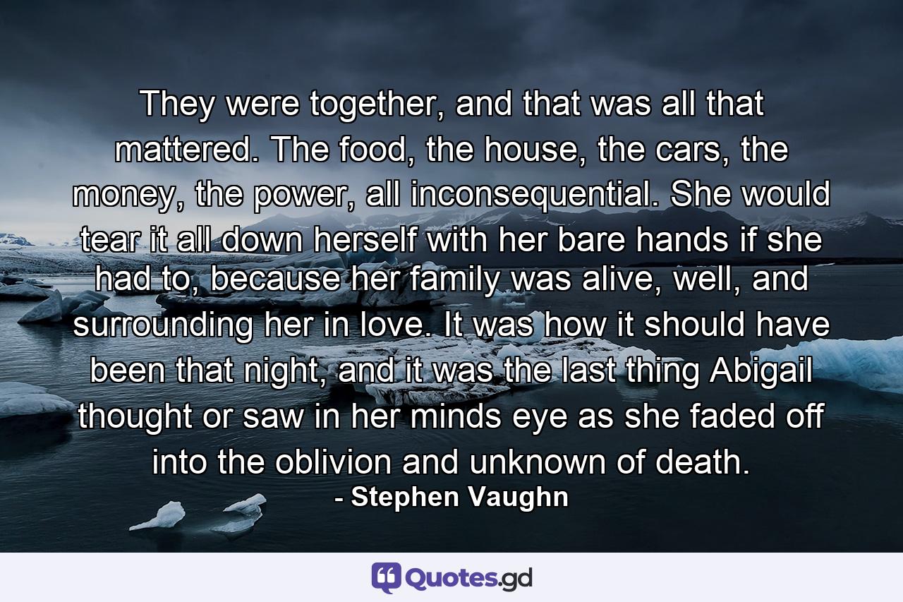 They were together, and that was all that mattered. The food, the house, the cars, the money, the power, all inconsequential. She would tear it all down herself with her bare hands if she had to, because her family was alive, well, and surrounding her in love. It was how it should have been that night, and it was the last thing Abigail thought or saw in her minds eye as she faded off into the oblivion and unknown of death. - Quote by Stephen Vaughn