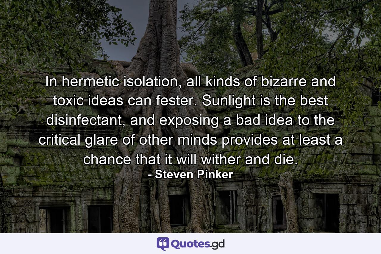 In hermetic isolation, all kinds of bizarre and toxic ideas can fester. Sunlight is the best disinfectant, and exposing a bad idea to the critical glare of other minds provides at least a chance that it will wither and die. - Quote by Steven Pinker