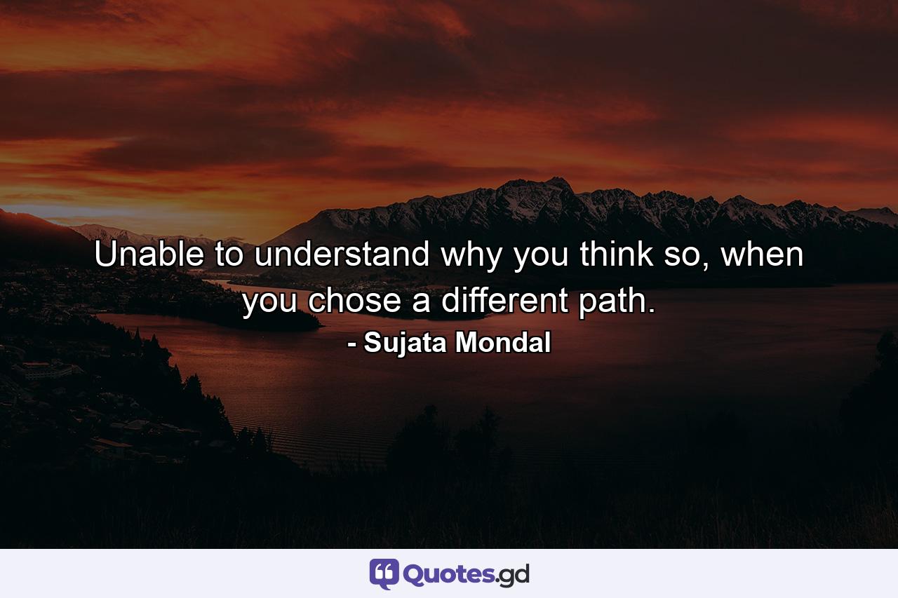 Unable to understand why you think so, when you chose a different path. - Quote by Sujata Mondal