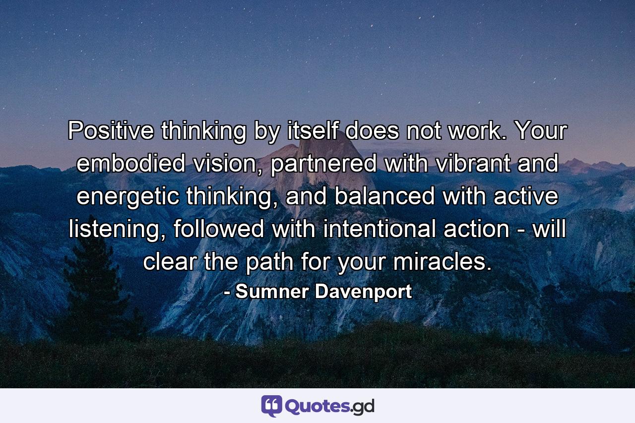 Positive thinking by itself does not work. Your embodied vision, partnered with vibrant and energetic thinking, and balanced with active listening, followed with intentional action - will clear the path for your miracles. - Quote by Sumner Davenport