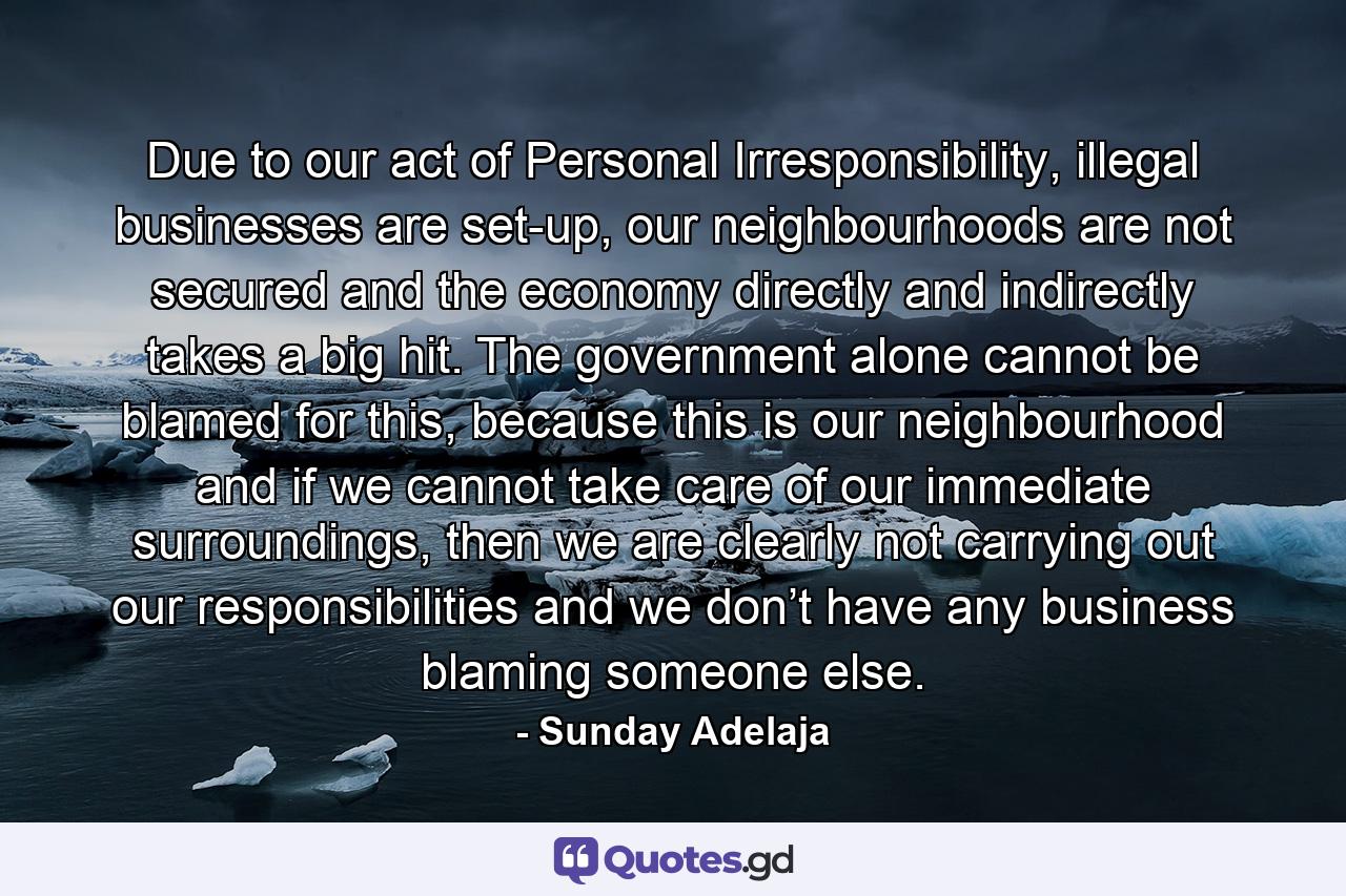 Due to our act of Personal Irresponsibility, illegal businesses are set-up, our neighbourhoods are not secured and the economy directly and indirectly takes a big hit. The government alone cannot be blamed for this, because this is our neighbourhood and if we cannot take care of our immediate surroundings, then we are clearly not carrying out our responsibilities and we don’t have any business blaming someone else. - Quote by Sunday Adelaja