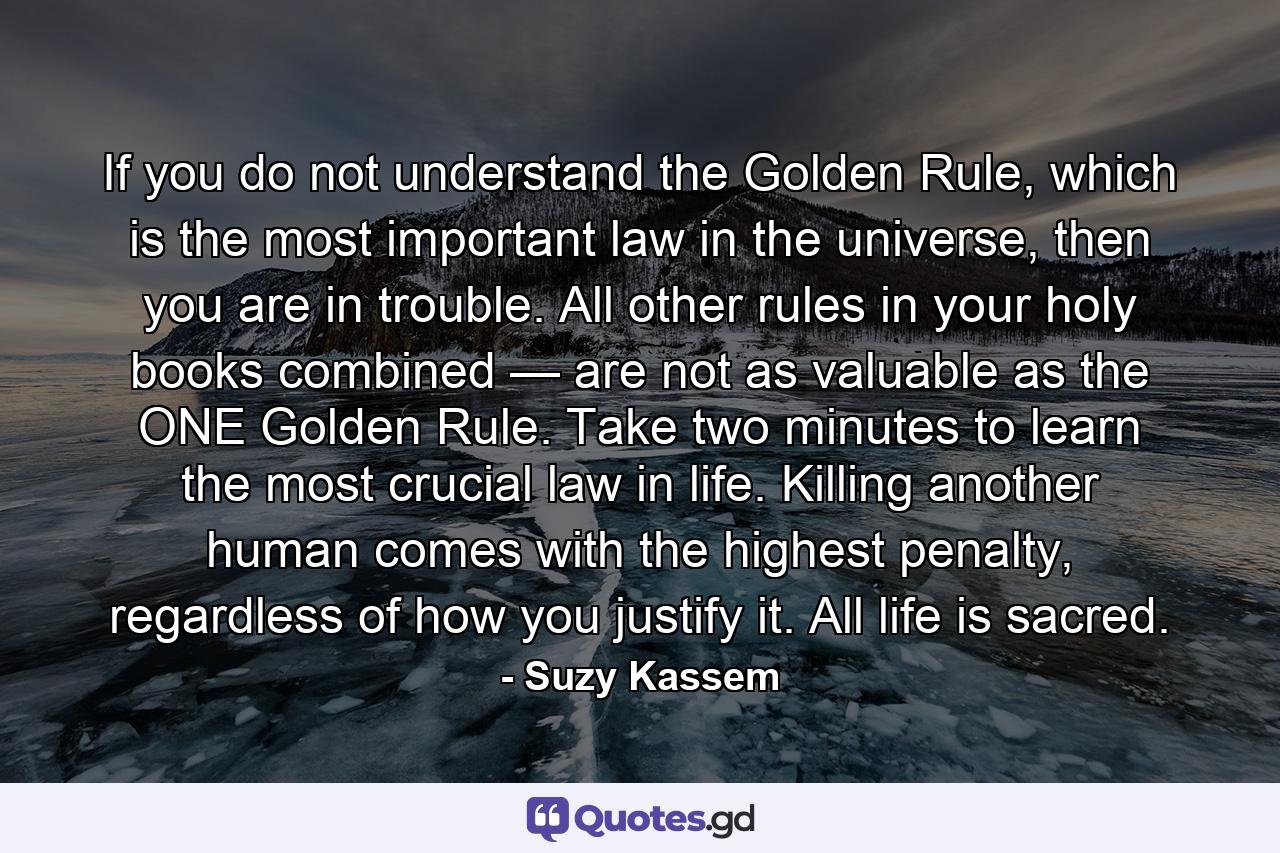 If you do not understand the Golden Rule, which is the most important law in the universe, then you are in trouble. All other rules in your holy books combined — are not as valuable as the ONE Golden Rule. Take two minutes to learn the most crucial law in life. Killing another human comes with the highest penalty, regardless of how you justify it. All life is sacred. - Quote by Suzy Kassem