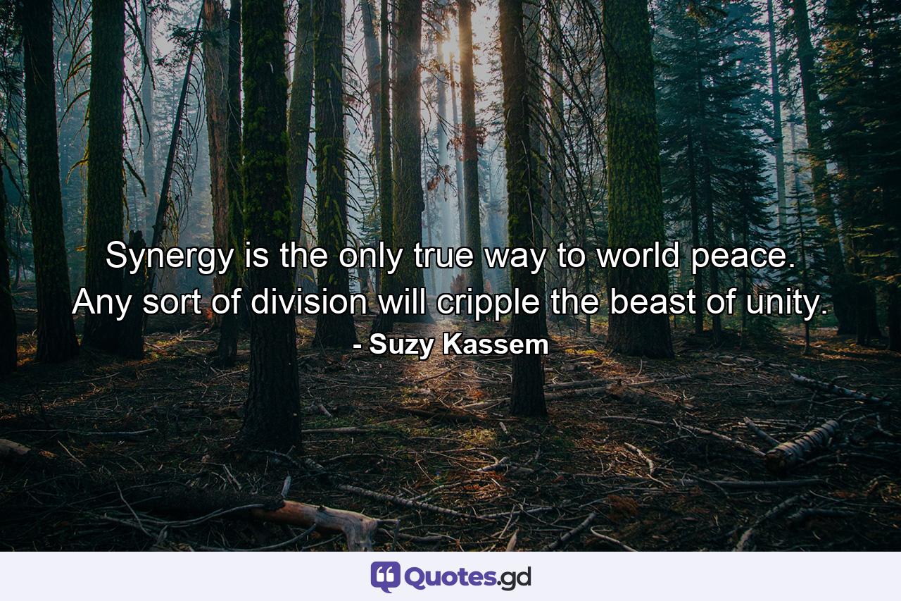 Synergy is the only true way to world peace. Any sort of division will cripple the beast of unity. - Quote by Suzy Kassem