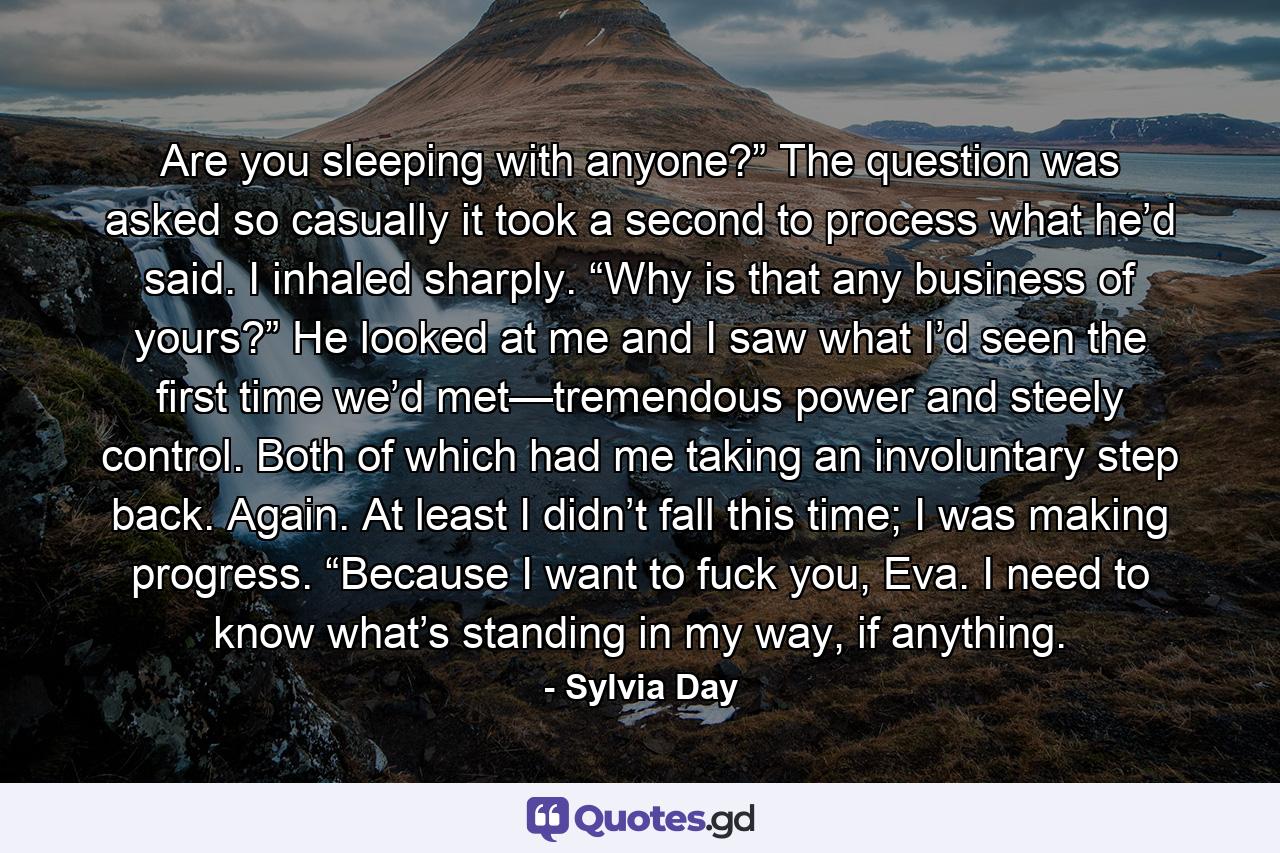 Are you sleeping with anyone?” The question was asked so casually it took a second to process what he’d said. I inhaled sharply. “Why is that any business of yours?” He looked at me and I saw what I’d seen the first time we’d met—tremendous power and steely control. Both of which had me taking an involuntary step back. Again. At least I didn’t fall this time; I was making progress. “Because I want to fuck you, Eva. I need to know what’s standing in my way, if anything. - Quote by Sylvia Day