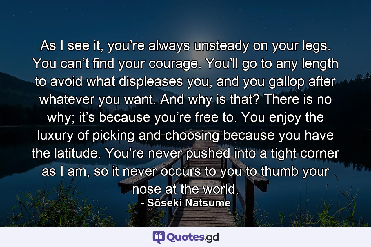 As I see it, you’re always unsteady on your legs. You can’t find your courage. You’ll go to any length to avoid what displeases you, and you gallop after whatever you want. And why is that? There is no why; it’s because you’re free to. You enjoy the luxury of picking and choosing because you have the latitude. You’re never pushed into a tight corner as I am, so it never occurs to you to thumb your nose at the world. - Quote by Sōseki Natsume