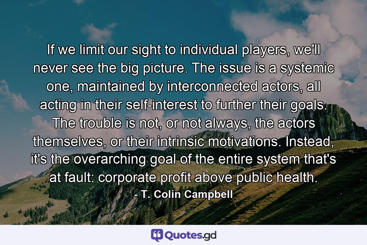 If we limit our sight to individual players, we'll never see the big picture. The issue is a systemic one, maintained by interconnected actors, all acting in their self-interest to further their goals. The trouble is not, or not always, the actors themselves, or their intrinsic motivations. Instead, it's the overarching goal of the entire system that's at fault: corporate profit above public health. - Quote by T. Colin Campbell