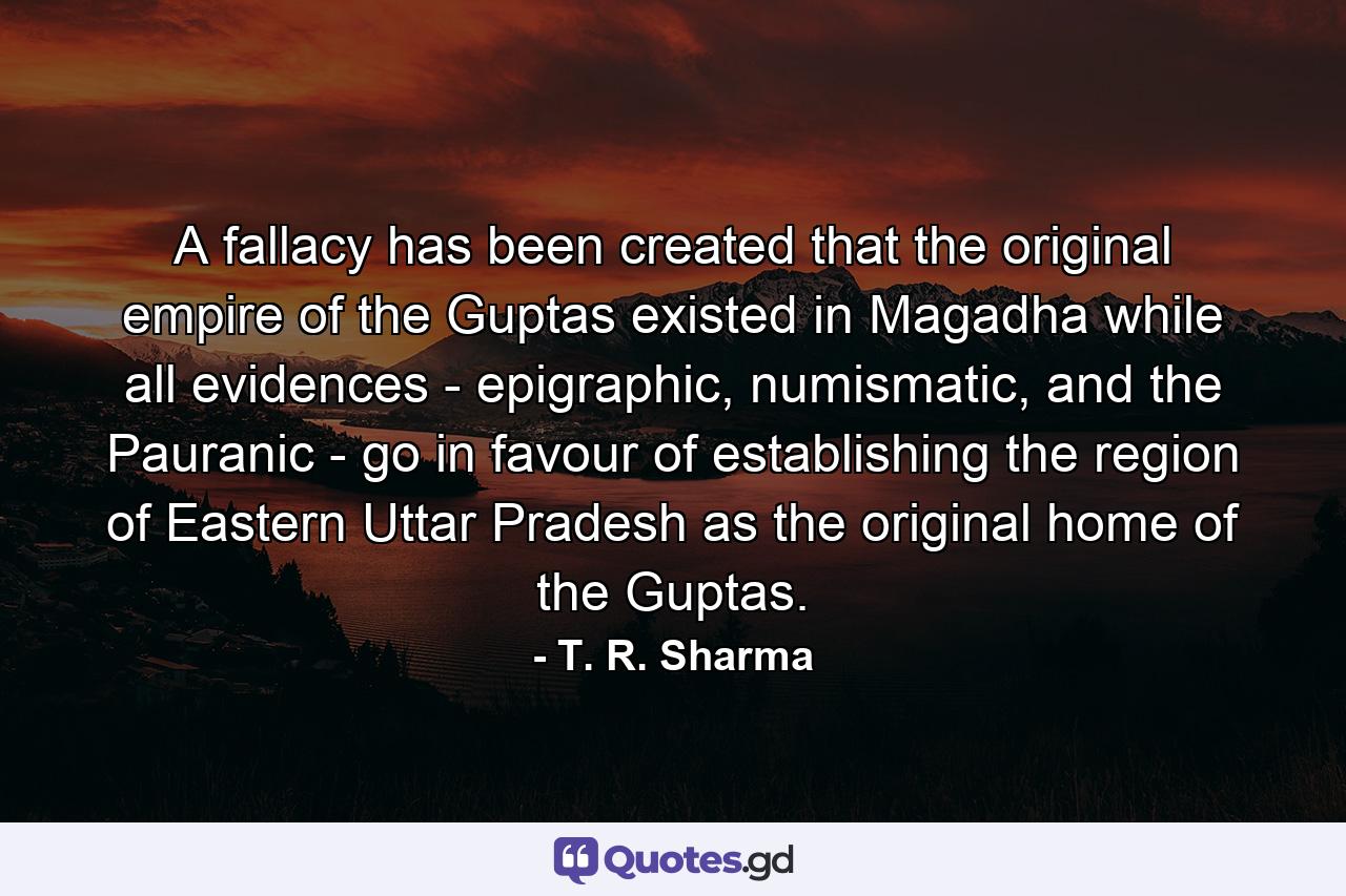 A fallacy has been created that the original empire of the Guptas existed in Magadha while all evidences - epigraphic, numismatic, and the Pauranic - go in favour of establishing the region of Eastern Uttar Pradesh as the original home of the Guptas. - Quote by T. R. Sharma