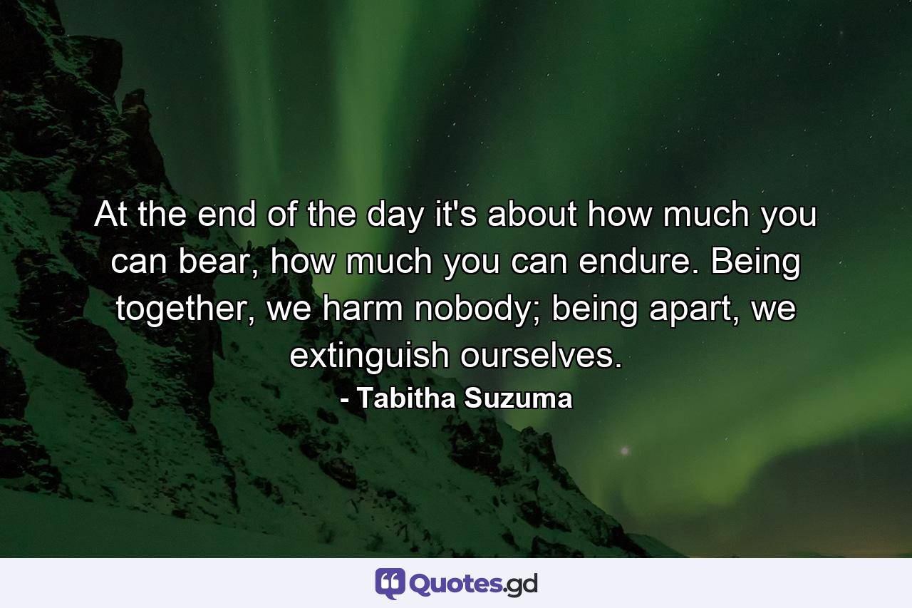 At the end of the day it's about how much you can bear, how much you can endure. Being together, we harm nobody; being apart, we extinguish ourselves. - Quote by Tabitha Suzuma