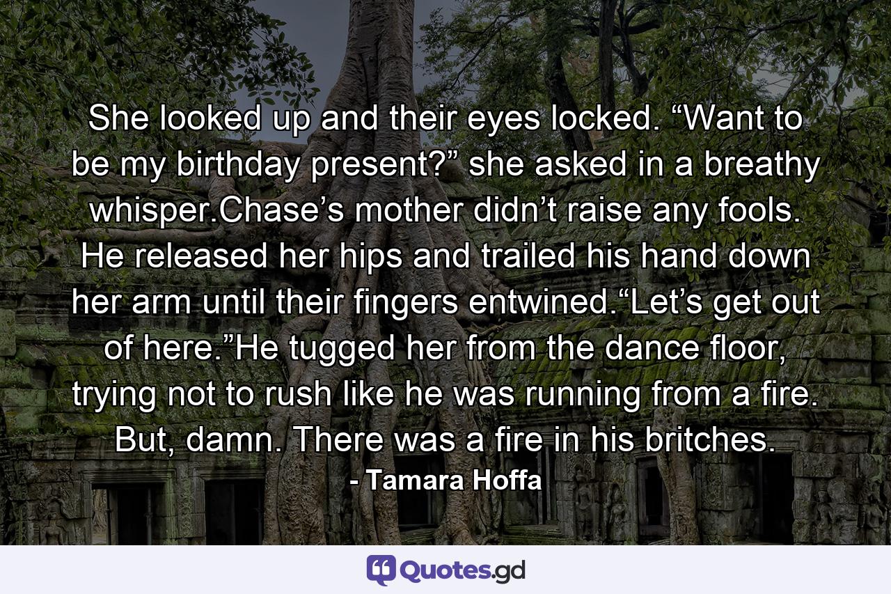 She looked up and their eyes locked. “Want to be my birthday present?” she asked in a breathy whisper.Chase’s mother didn’t raise any fools. He released her hips and trailed his hand down her arm until their fingers entwined.“Let’s get out of here.”He tugged her from the dance floor, trying not to rush like he was running from a fire. But, damn. There was a fire in his britches. - Quote by Tamara Hoffa