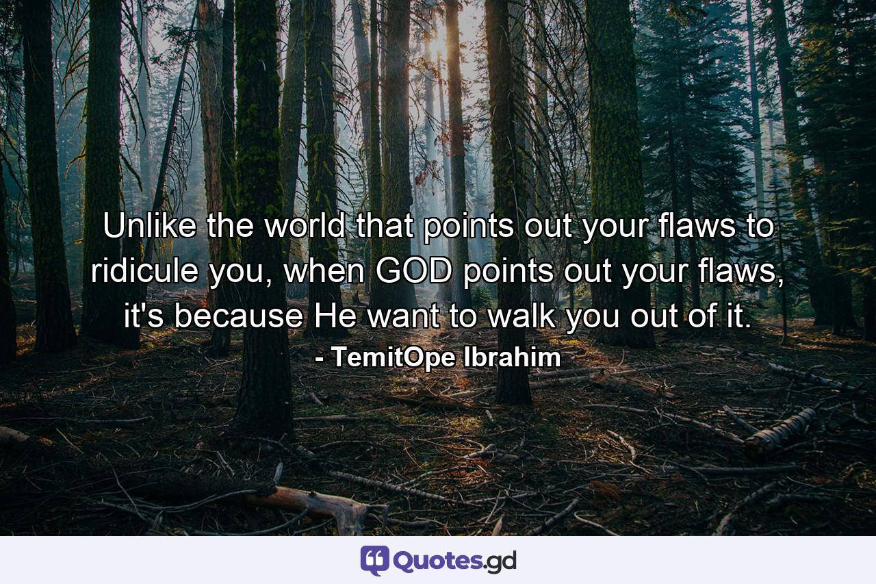 Unlike the world that points out your flaws to ridicule you, when GOD points out your flaws, it's because He want to walk you out of it. - Quote by TemitOpe Ibrahim