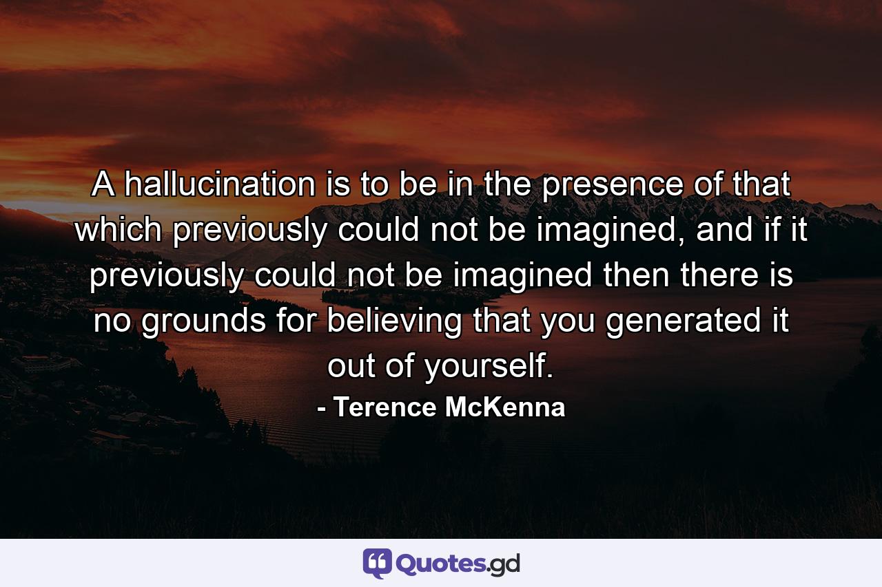 A hallucination is to be in the presence of that which previously could not be imagined, and if it previously could not be imagined then there is no grounds for believing that you generated it out of yourself. - Quote by Terence McKenna