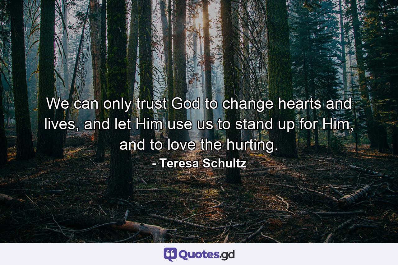 We can only trust God to change hearts and lives, and let Him use us to stand up for Him, and to love the hurting. - Quote by Teresa Schultz