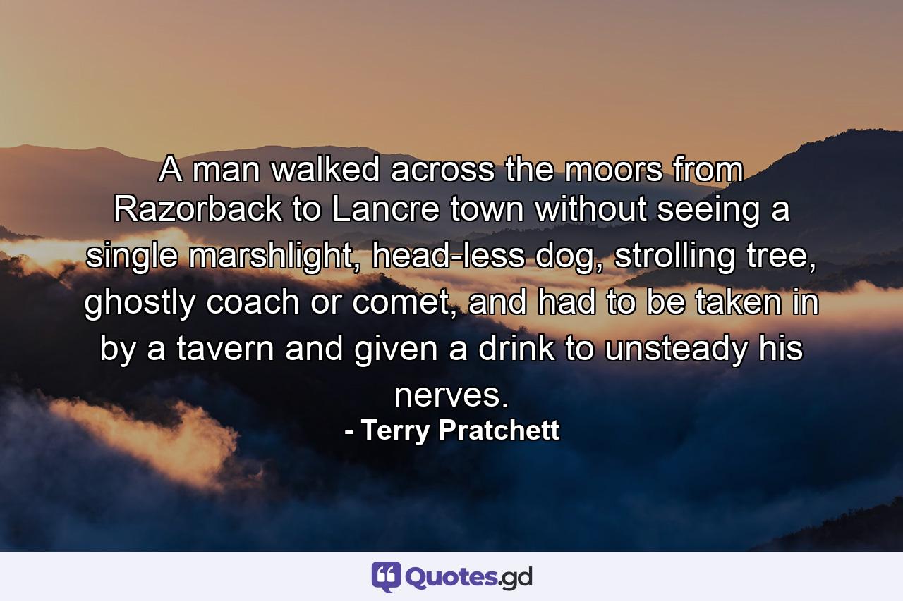 A man walked across the moors from Razorback to Lancre town without seeing a single marshlight, head-less dog, strolling tree, ghostly coach or comet, and had to be taken in by a tavern and given a drink to unsteady his nerves. - Quote by Terry Pratchett