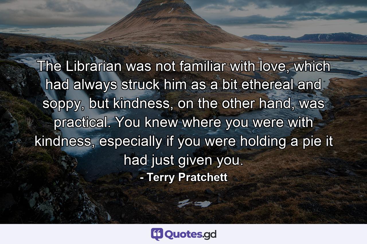 The Librarian was not familiar with love, which had always struck him as a bit ethereal and soppy, but kindness, on the other hand, was practical. You knew where you were with kindness, especially if you were holding a pie it had just given you. - Quote by Terry Pratchett