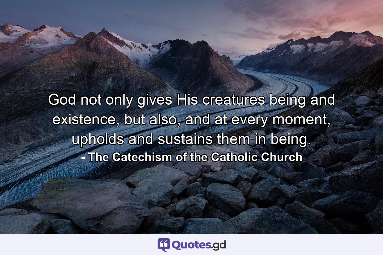 God not only gives His creatures being and existence, but also, and at every moment, upholds and sustains them in being. - Quote by The Catechism of the Catholic Church