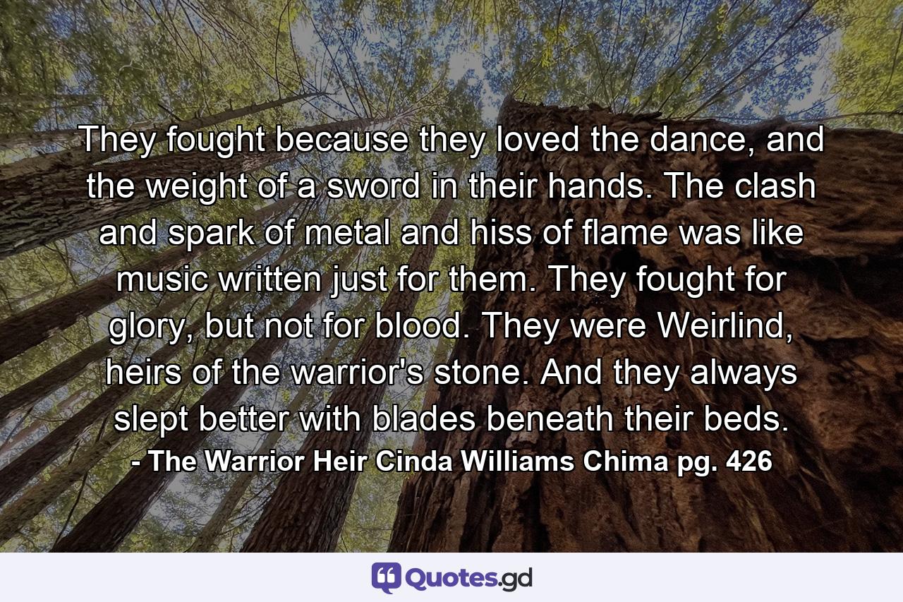 They fought because they loved the dance, and the weight of a sword in their hands. The clash and spark of metal and hiss of flame was like music written just for them. They fought for glory, but not for blood. They were Weirlind, heirs of the warrior's stone. And they always slept better with blades beneath their beds. - Quote by The Warrior Heir Cinda Williams Chima pg. 426