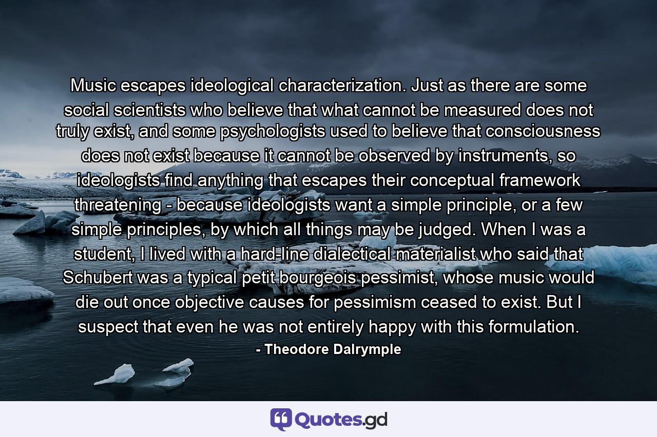 Music escapes ideological characterization. Just as there are some social scientists who believe that what cannot be measured does not truly exist, and some psychologists used to believe that consciousness does not exist because it cannot be observed by instruments, so ideologists find anything that escapes their conceptual framework threatening - because ideologists want a simple principle, or a few simple principles, by which all things may be judged. When I was a student, I lived with a hard-line dialectical materialist who said that Schubert was a typical petit bourgeois pessimist, whose music would die out once objective causes for pessimism ceased to exist. But I suspect that even he was not entirely happy with this formulation. - Quote by Theodore Dalrymple