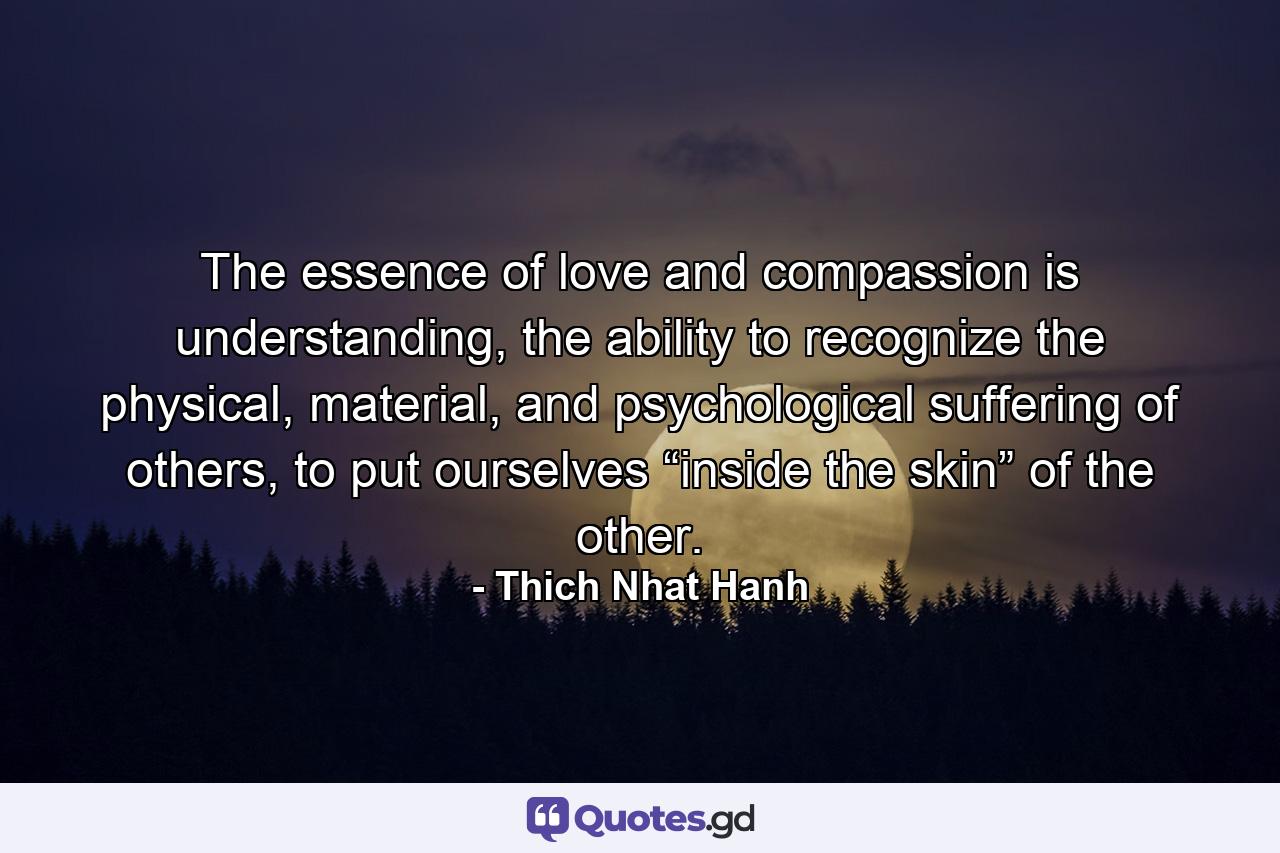 The essence of love and compassion is understanding, the ability to recognize the physical, material, and psychological suffering of others, to put ourselves “inside the skin” of the other. - Quote by Thich Nhat Hanh