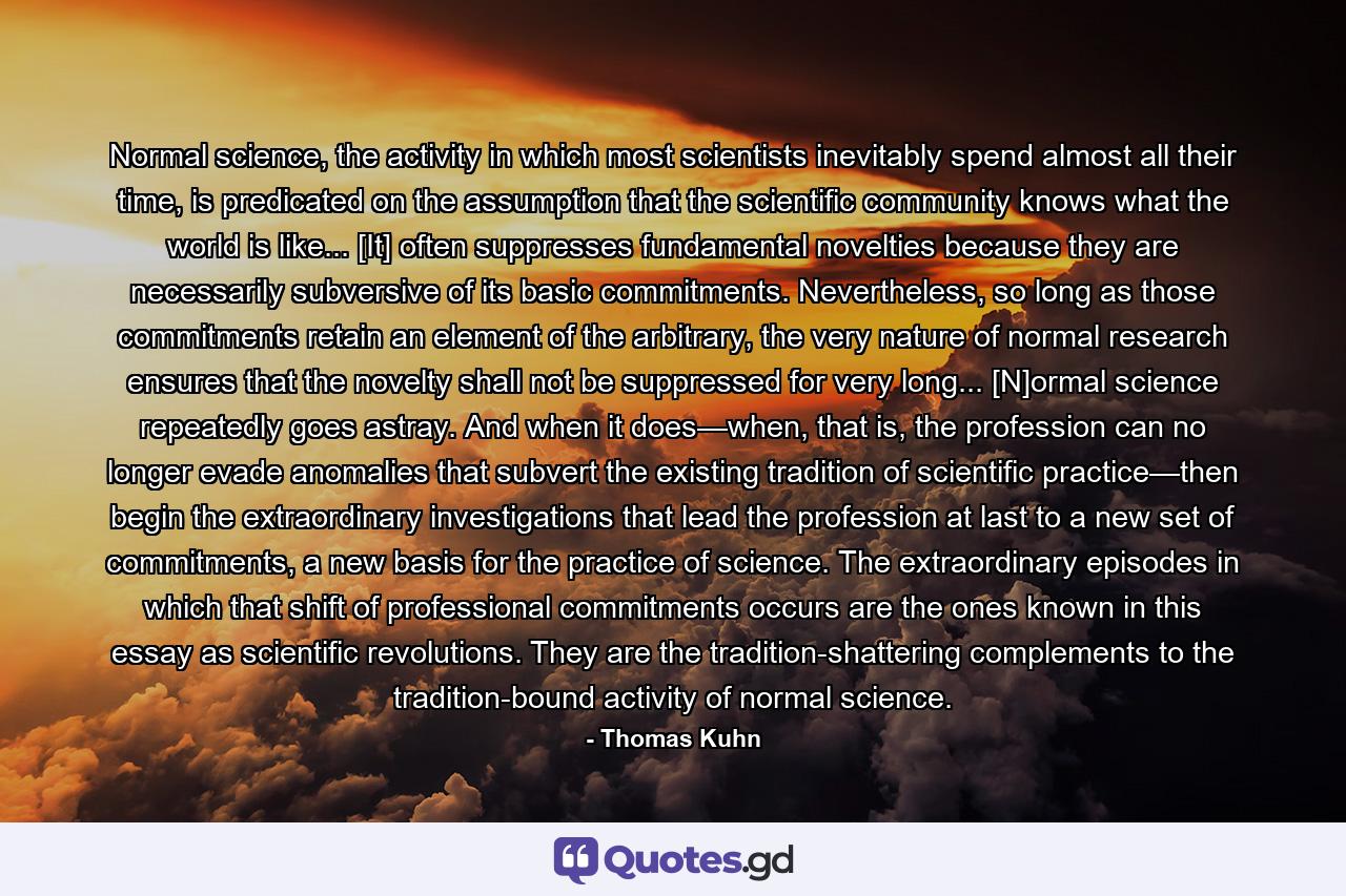 Normal science, the activity in which most scientists inevitably spend almost all their time, is predicated on the assumption that the scientific community knows what the world is like... [It] often suppresses fundamental novelties because they are necessarily subversive of its basic commitments. Nevertheless, so long as those commitments retain an element of the arbitrary, the very nature of normal research ensures that the novelty shall not be suppressed for very long... [N]ormal science repeatedly goes astray. And when it does—when, that is, the profession can no longer evade anomalies that subvert the existing tradition of scientific practice—then begin the extraordinary investigations that lead the profession at last to a new set of commitments, a new basis for the practice of science. The extraordinary episodes in which that shift of professional commitments occurs are the ones known in this essay as scientific revolutions. They are the tradition-shattering complements to the tradition-bound activity of normal science. - Quote by Thomas Kuhn