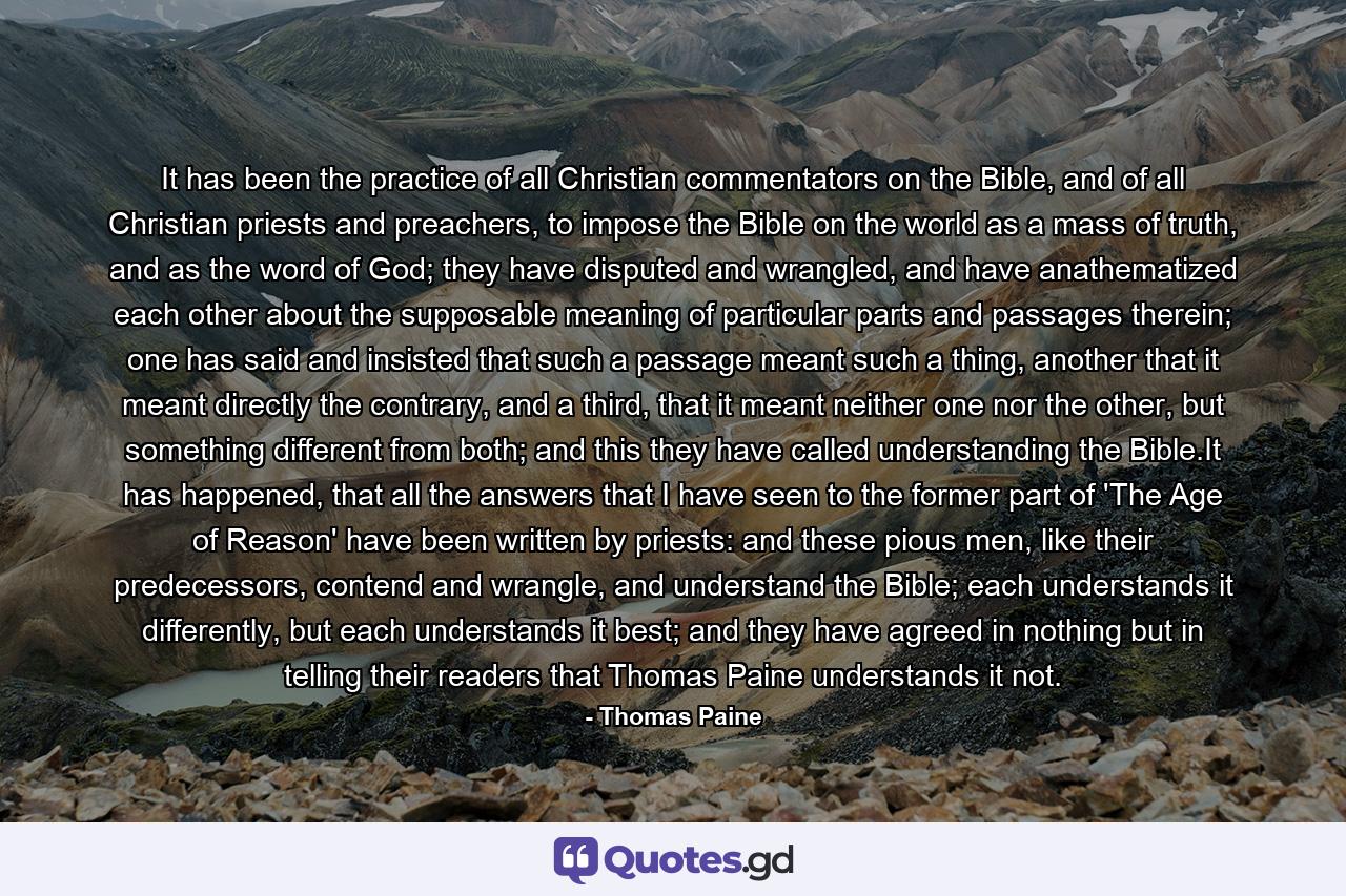 It has been the practice of all Christian commentators on the Bible, and of all Christian priests and preachers, to impose the Bible on the world as a mass of truth, and as the word of God; they have disputed and wrangled, and have anathematized each other about the supposable meaning of particular parts and passages therein; one has said and insisted that such a passage meant such a thing, another that it meant directly the contrary, and a third, that it meant neither one nor the other, but something different from both; and this they have called understanding the Bible.It has happened, that all the answers that I have seen to the former part of 'The Age of Reason' have been written by priests: and these pious men, like their predecessors, contend and wrangle, and understand the Bible; each understands it differently, but each understands it best; and they have agreed in nothing but in telling their readers that Thomas Paine understands it not. - Quote by Thomas Paine