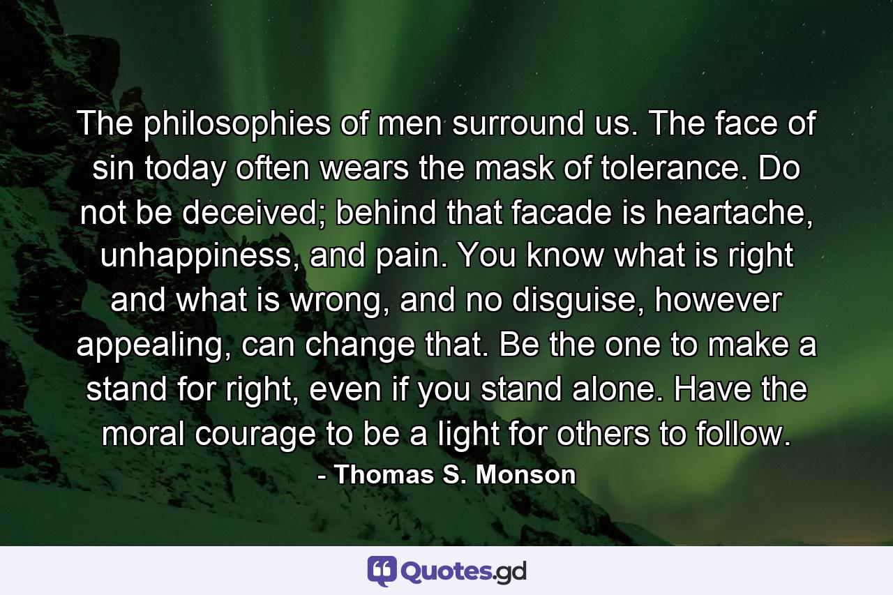 The philosophies of men surround us. The face of sin today often wears the mask of tolerance. Do not be deceived; behind that facade is heartache, unhappiness, and pain. You know what is right and what is wrong, and no disguise, however appealing, can change that. Be the one to make a stand for right, even if you stand alone. Have the moral courage to be a light for others to follow. - Quote by Thomas S. Monson