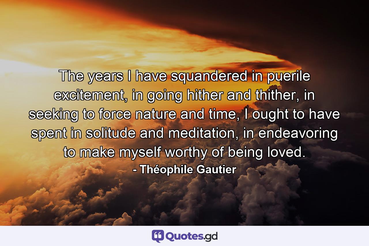 The years I have squandered in puerile excitement, in going hither and thither, in seeking to force nature and time, I ought to have spent in solitude and meditation, in endeavoring to make myself worthy of being loved. - Quote by Théophile Gautier