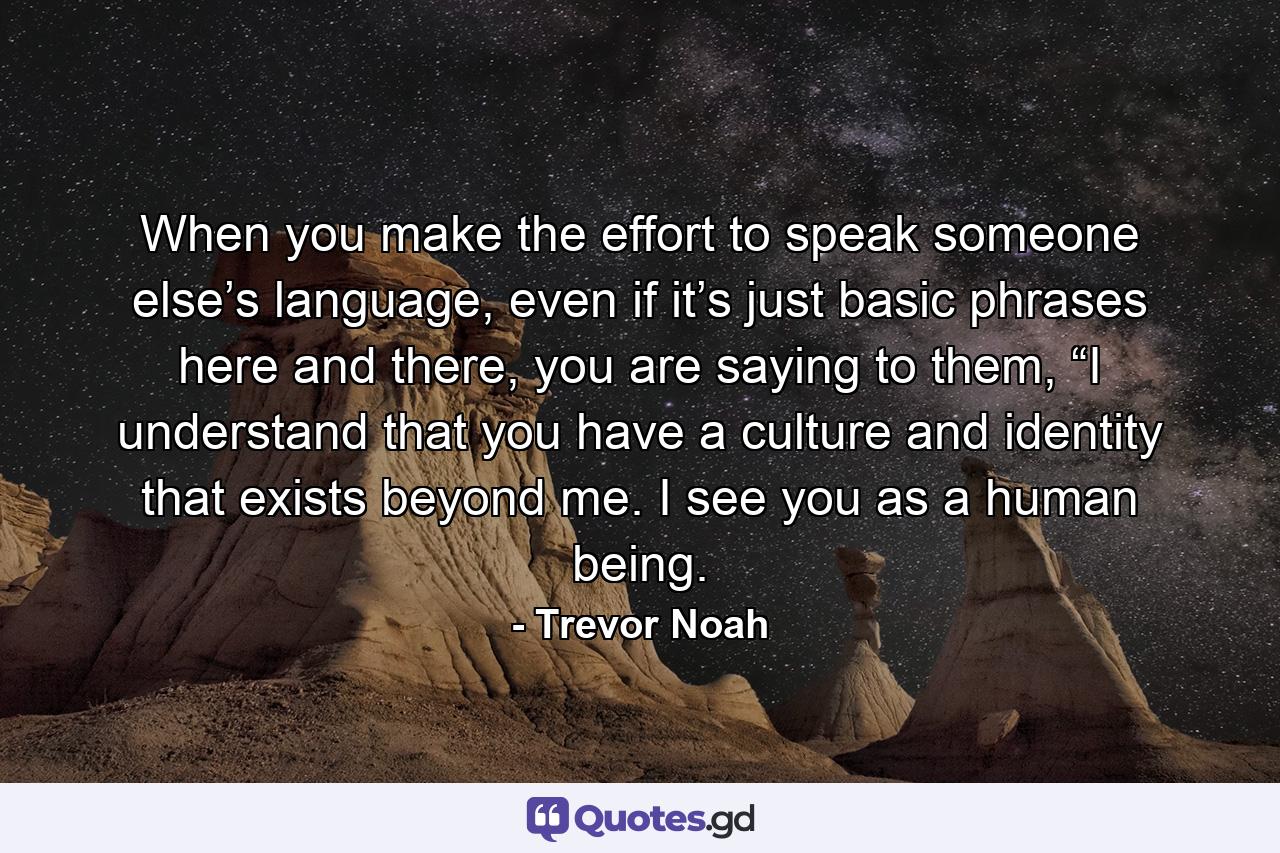 When you make the effort to speak someone else’s language, even if it’s just basic phrases here and there, you are saying to them, “I understand that you have a culture and identity that exists beyond me. I see you as a human being. - Quote by Trevor Noah