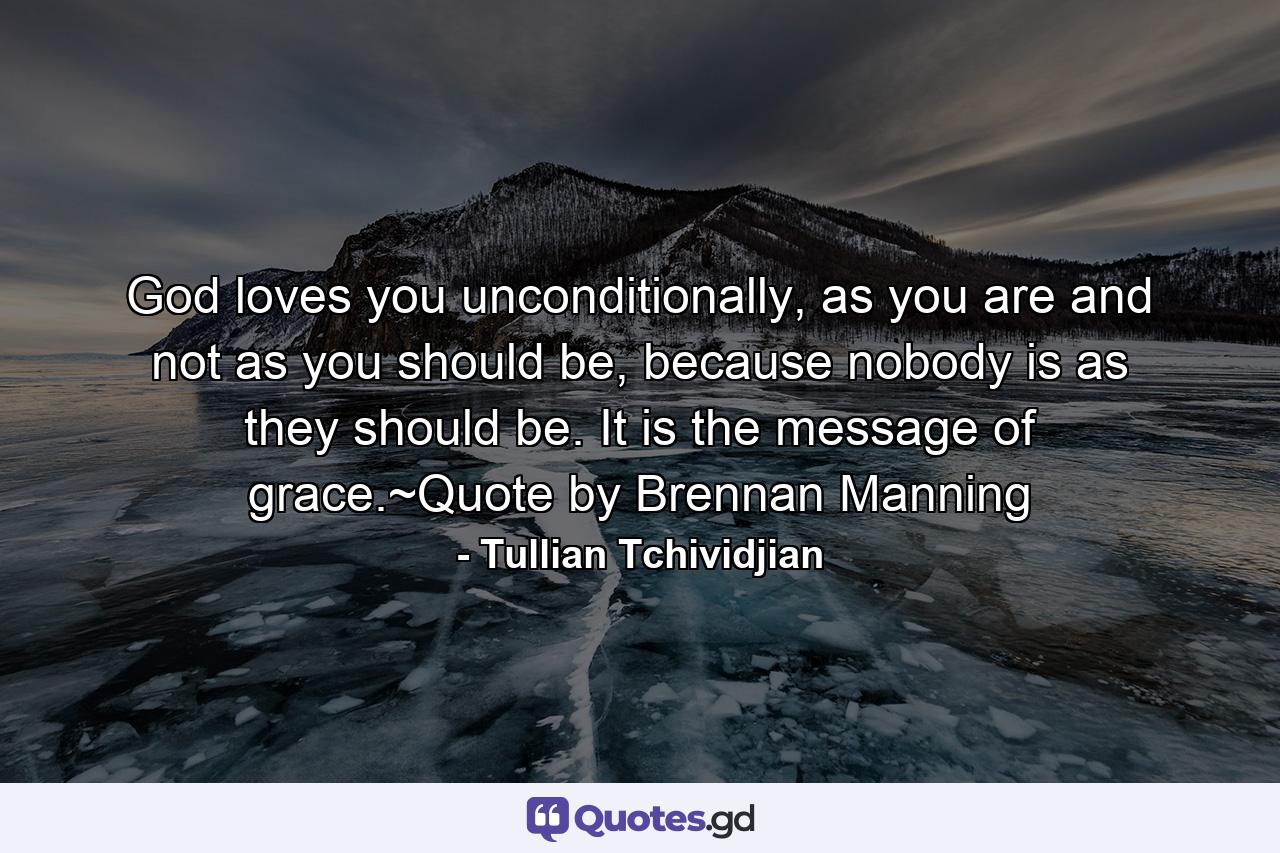 God loves you unconditionally, as you are and not as you should be, because nobody is as they should be. It is the message of grace.~Quote by Brennan Manning - Quote by Tullian Tchividjian