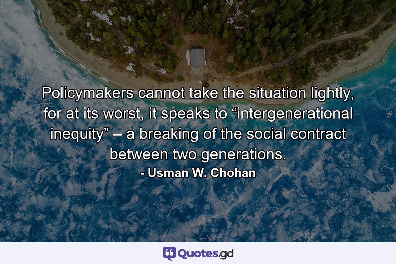 Policymakers cannot take the situation lightly, for at its worst, it speaks to “intergenerational inequity” – a breaking of the social contract between two generations. - Quote by Usman W. Chohan