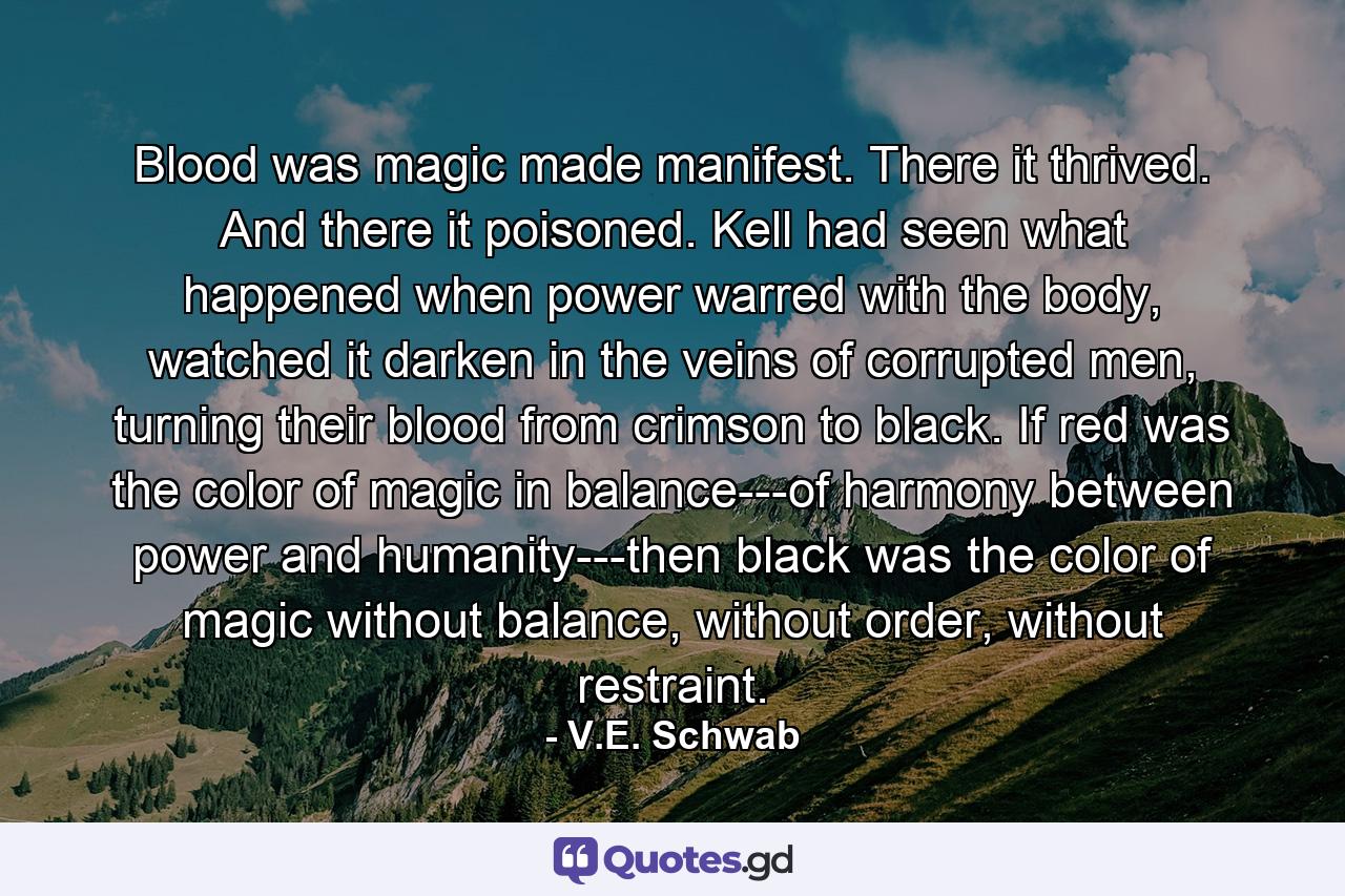 Blood was magic made manifest. There it thrived. And there it poisoned. Kell had seen what happened when power warred with the body, watched it darken in the veins of corrupted men, turning their blood from crimson to black. If red was the color of magic in balance---of harmony between power and humanity---then black was the color of magic without balance, without order, without restraint. - Quote by V.E. Schwab