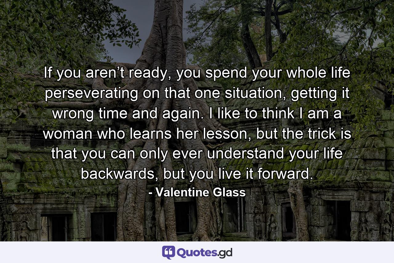 If you aren’t ready, you spend your whole life perseverating on that one situation, getting it wrong time and again. I like to think I am a woman who learns her lesson, but the trick is that you can only ever understand your life backwards, but you live it forward. - Quote by Valentine Glass