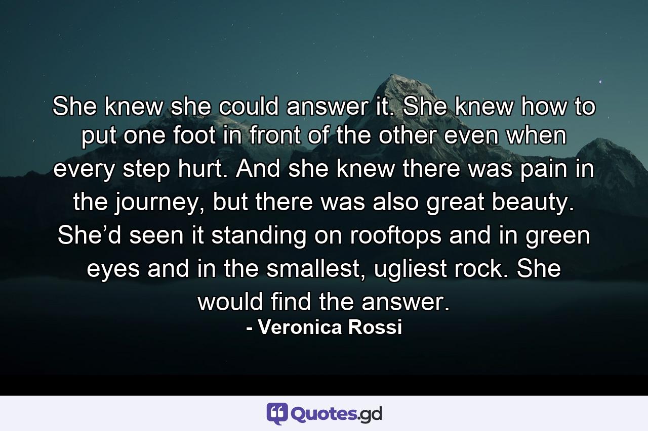 She knew she could answer it. She knew how to put one foot in front of the other even when every step hurt. And she knew there was pain in the journey, but there was also great beauty. She’d seen it standing on rooftops and in green eyes and in the smallest, ugliest rock. She would find the answer. - Quote by Veronica Rossi