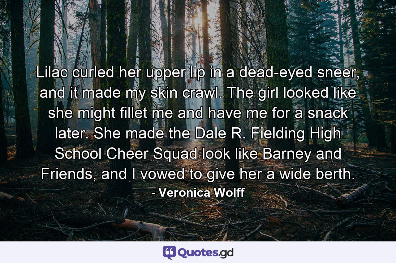 Lilac curled her upper lip in a dead-eyed sneer, and it made my skin crawl. The girl looked like she might fillet me and have me for a snack later. She made the Dale R. Fielding High School Cheer Squad look like Barney and Friends, and I vowed to give her a wide berth. - Quote by Veronica Wolff