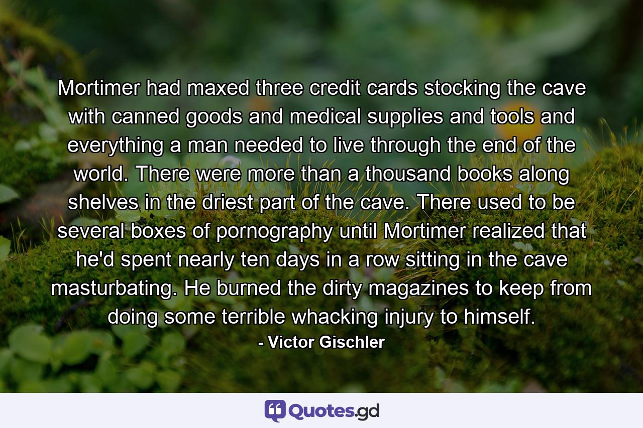 Mortimer had maxed three credit cards stocking the cave with canned goods and medical supplies and tools and everything a man needed to live through the end of the world. There were more than a thousand books along shelves in the driest part of the cave. There used to be several boxes of pornography until Mortimer realized that he'd spent nearly ten days in a row sitting in the cave masturbating. He burned the dirty magazines to keep from doing some terrible whacking injury to himself. - Quote by Victor Gischler