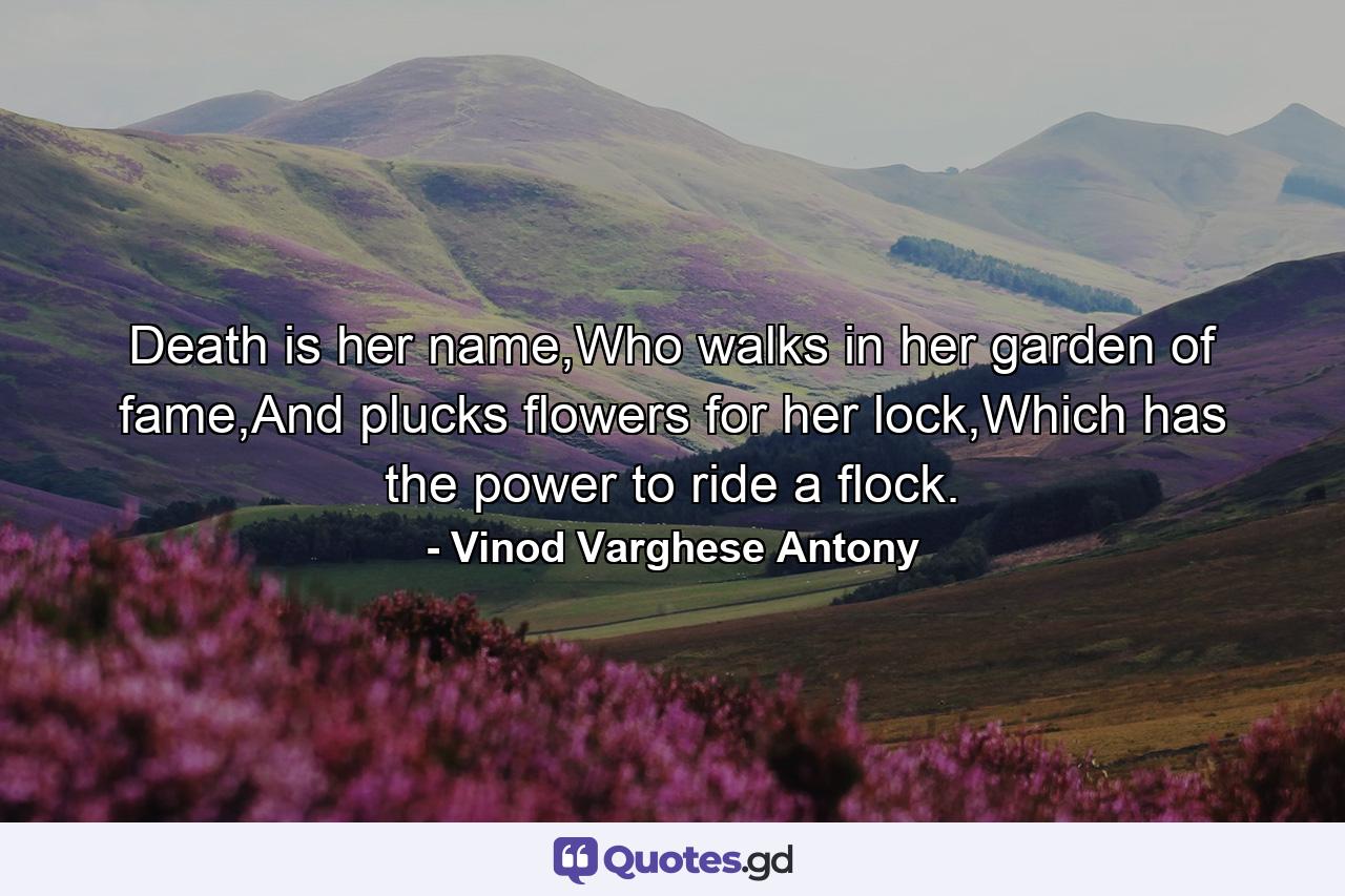 Death is her name,Who walks in her garden of fame,And plucks flowers for her lock,Which has the power to ride a flock. - Quote by Vinod Varghese Antony