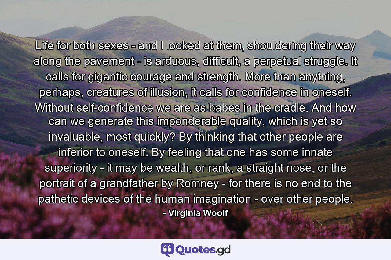 Life for both sexes - and I looked at them, shouldering their way along the pavement - is arduous, difficult, a perpetual struggle. It calls for gigantic courage and strength. More than anything, perhaps, creatures of illusion, it calls for confidence in oneself. Without self-confidence we are as babes in the cradle. And how can we generate this imponderable quality, which is yet so invaluable, most quickly? By thinking that other people are inferior to oneself. By feeling that one has some innate superiority - it may be wealth, or rank, a straight nose, or the portrait of a grandfather by Romney - for there is no end to the pathetic devices of the human imagination - over other people. - Quote by Virginia Woolf